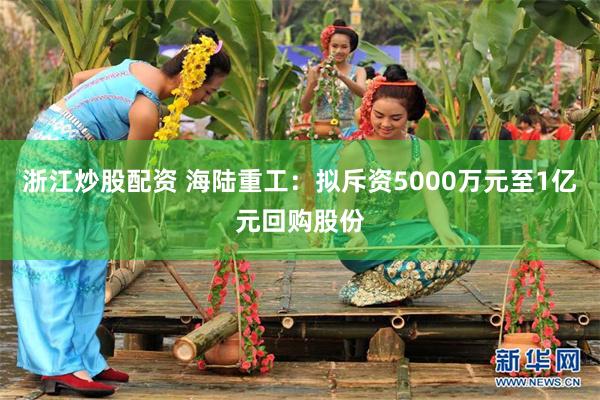 浙江炒股配资 海陆重工：拟斥资5000万元至1亿元回购股份