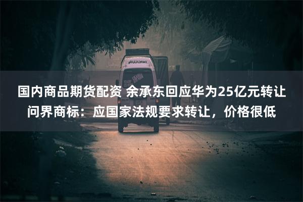 国内商品期货配资 余承东回应华为25亿元转让问界商标：应国家法规要求转让，价格很低