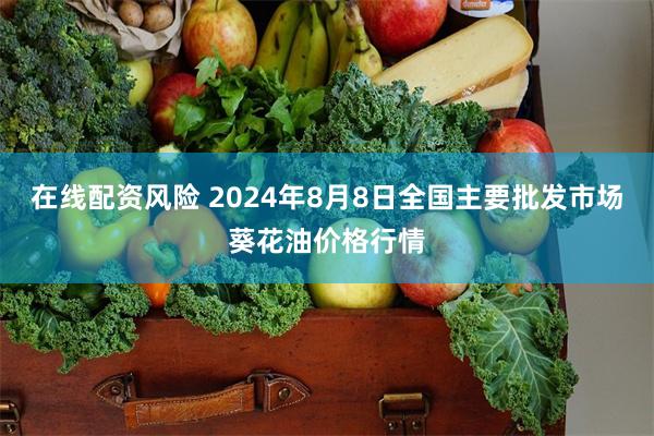 在线配资风险 2024年8月8日全国主要批发市场葵花油价格行情