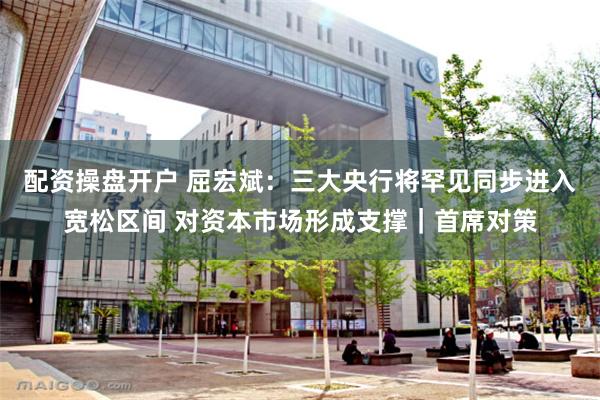 配资操盘开户 屈宏斌：三大央行将罕见同步进入宽松区间 对资本市场形成支撑｜首席对策