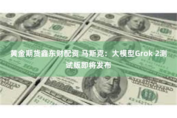 黄金期货鑫东财配资 马斯克：大模型Grok 2测试版即将发布