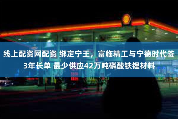 线上配资网配资 绑定宁王，富临精工与宁德时代签3年长单 最少供应42万吨磷酸铁锂材料