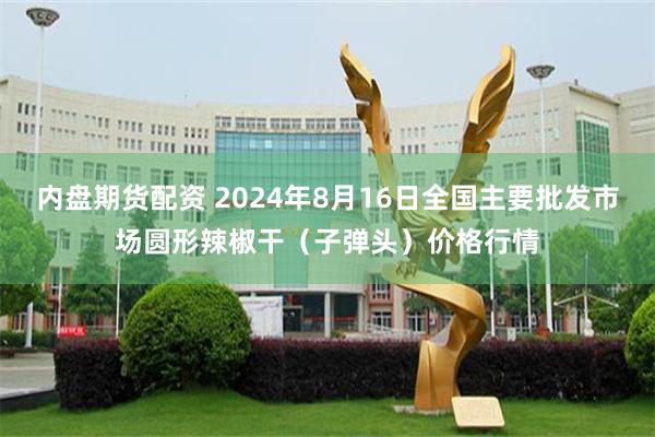 内盘期货配资 2024年8月16日全国主要批发市场圆形辣椒干（子弹头）价格行情