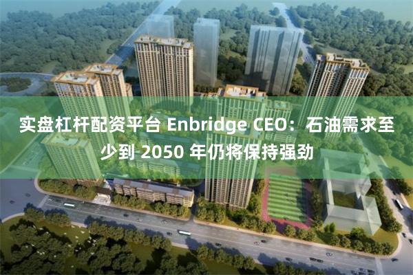 实盘杠杆配资平台 Enbridge CEO：石油需求至少到 2050 年仍将保持强劲