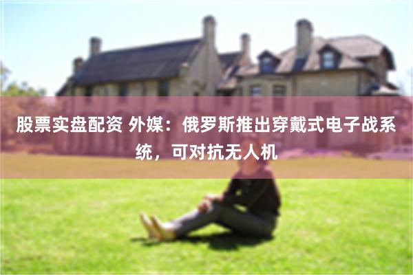 股票实盘配资 外媒：俄罗斯推出穿戴式电子战系统，可对抗无人机