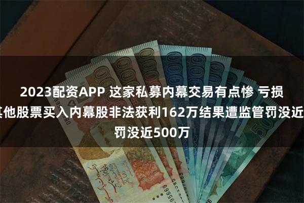 2023配资APP 这家私募内幕交易有点惨 亏损卖出其他股票买入内幕股非法获利162万结果遭监管罚没近500万