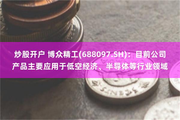 炒股开户 博众精工(688097.SH)：目前公司产品主要应用于低空经济、半导体等行业领域