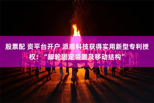 股票配 资平台开户 派能科技获得实用新型专利授权：“脚轮固定装置及移动结构”