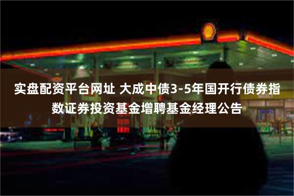 实盘配资平台网址 大成中债3-5年国开行债券指数证券投资基金增聘基金经理公告