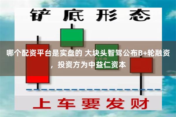 哪个配资平台是实盘的 大块头智驾公布B+轮融资，投资方为中益仁资本