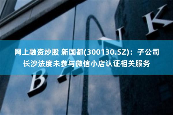 网上融资炒股 新国都(300130.SZ)：子公司长沙法度未参与微信小店认证相关服务