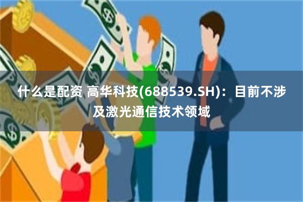 什么是配资 高华科技(688539.SH)：目前不涉及激光通信技术领域