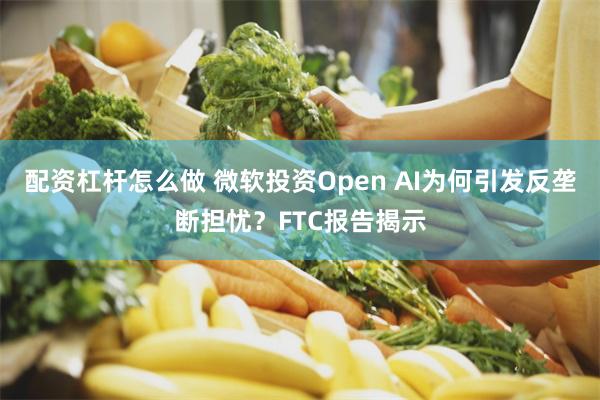 配资杠杆怎么做 微软投资Open AI为何引发反垄断担忧？FTC报告揭示