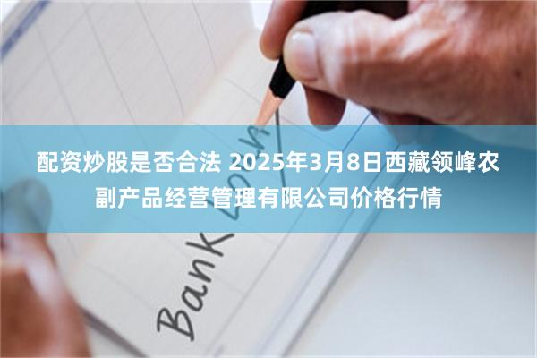 配资炒股是否合法 2025年3月8日西藏领峰农副产品经营管理有限公司价格行情